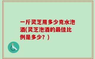 一斤灵芝用多少克水泡酒(灵芝泡酒的最佳比例是多少？)