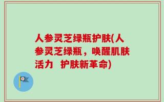 人参灵芝绿瓶护肤(人参灵芝绿瓶，唤醒肌肤活力  护肤新革命)