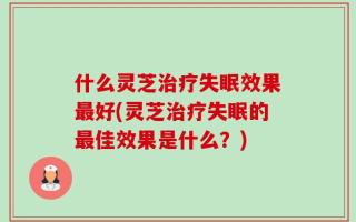 什么灵芝治疗失眠效果最好(灵芝治疗失眠的最佳效果是什么？)