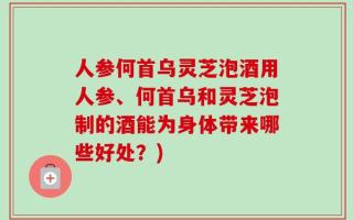 人参何首乌灵芝泡酒用人参、何首乌和灵芝泡制的酒能为身体带来哪些好处？)