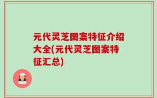 元代灵芝图案特征介绍大全(元代灵芝图案特征汇总)