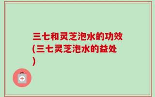 三七和灵芝泡水的功效(三七灵芝泡水的益处)