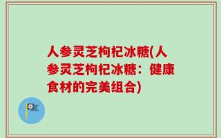 人参灵芝枸杞冰糖(人参灵芝枸杞冰糖：健康食材的完美组合)