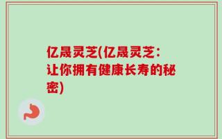 亿晟灵芝(亿晟灵芝：让你拥有健康长寿的秘密)