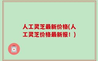 人工灵芝最新价格(人工灵芝价格最新报！)