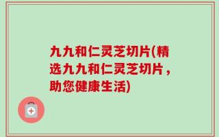 九九和仁灵芝切片(精选九九和仁灵芝切片，助您健康生活)