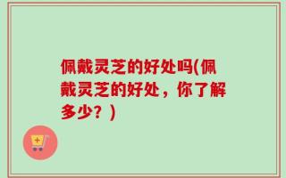 佩戴灵芝的好处吗(佩戴灵芝的好处，你了解多少？)