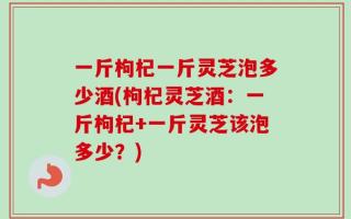 一斤枸杞一斤灵芝泡多少酒(枸杞灵芝酒：一斤枸杞+一斤灵芝该泡多少？)