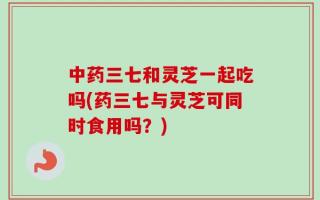 中药三七和灵芝一起吃吗(药三七与灵芝可同时食用吗？)
