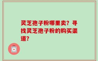 灵芝孢子粉哪里卖？寻找灵芝孢子粉的购买渠道？