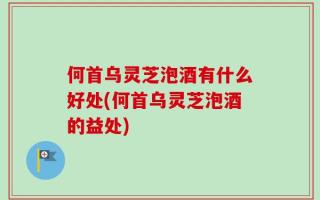 何首乌灵芝泡酒有什么好处(何首乌灵芝泡酒的益处)