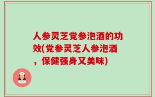 人参灵芝党参泡酒的功效(党参灵芝人参泡酒，保健强身又美味)