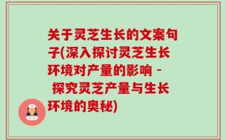 关于灵芝生长的文案句子(深入探讨灵芝生长环境对产量的影响 - 探究灵芝产量与生长环境的奥秘)