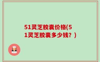 51灵芝胶囊价格(51灵芝胶囊多少钱？)