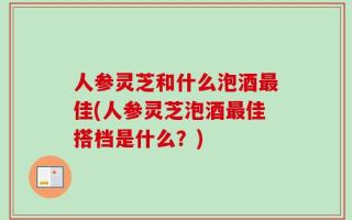 人参灵芝和什么泡酒最佳(人参灵芝泡酒最佳搭档是什么？)