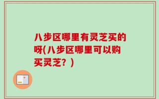八步区哪里有灵芝买的呀(八步区哪里可以购买灵芝？)