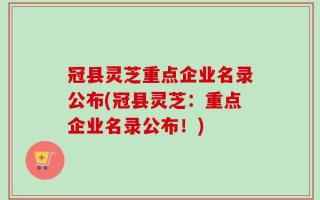 冠县灵芝重点企业名录公布(冠县灵芝：重点企业名录公布！)