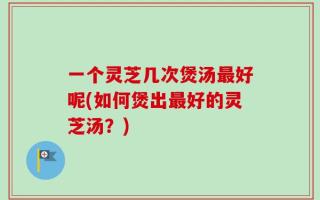 一个灵芝几次煲汤最好呢(如何煲出最好的灵芝汤？)