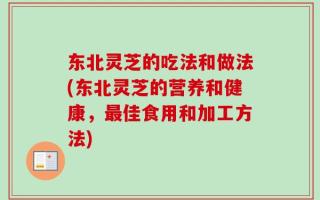 东北灵芝的吃法和做法(东北灵芝的营养和健康，最佳食用和加工方法)