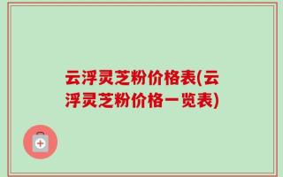 云浮灵芝粉价格表(云浮灵芝粉价格一览表)