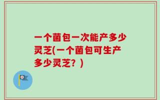 一个菌包一次能产多少灵芝(一个菌包可生产多少灵芝？)