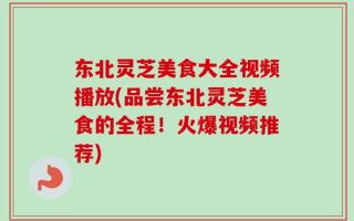 东北灵芝美食大全视频播放(品尝东北灵芝美食的全程！火爆视频推荐)