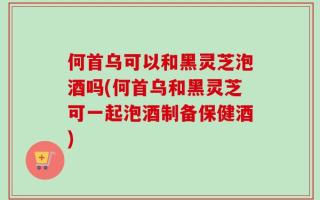 何首乌可以和黑灵芝泡酒吗(何首乌和黑灵芝可一起泡酒制备保健酒)