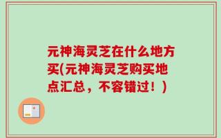 元神海灵芝在什么地方买(元神海灵芝购买地点汇总，不容错过！)