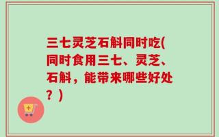 三七灵芝石斛同时吃(同时食用三七、灵芝、石斛，能带来哪些好处？)