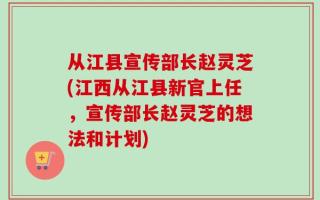 从江县宣传部长赵灵芝(江西从江县新官上任，宣传部长赵灵芝的想法和计划)