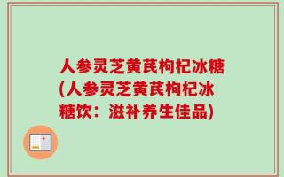 人参灵芝黄芪枸杞冰糖(人参灵芝黄芪枸杞冰糖饮：滋补养生佳品)