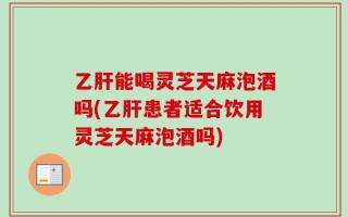 乙肝能喝灵芝天麻泡酒吗(乙肝患者适合饮用灵芝天麻泡酒吗)