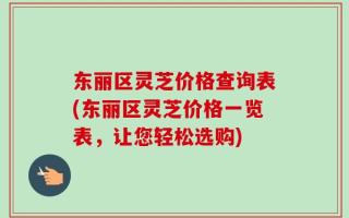 东丽区灵芝价格查询表(东丽区灵芝价格一览表，让您轻松选购)