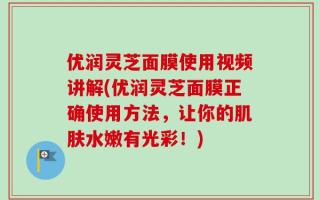 优润灵芝面膜使用视频讲解(优润灵芝面膜正确使用方法，让你的肌肤水嫩有光彩！)