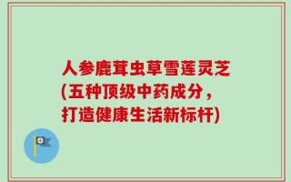 人参鹿茸虫草雪莲灵芝(五种顶级中药成分，打造健康生活新标杆)