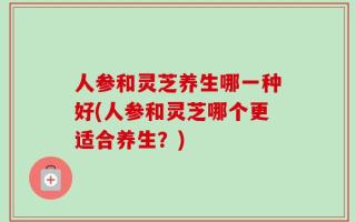 人参和灵芝养生哪一种好(人参和灵芝哪个更适合养生？)