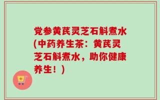 党参黄芪灵芝石斛煮水(中药养生茶：黄芪灵芝石斛煮水，助你健康养生！)