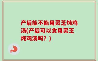 产后能不能用灵芝炖鸡汤(产后可以食用灵芝炖鸡汤吗？)