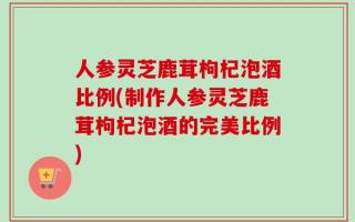 人参灵芝鹿茸枸杞泡酒比例(制作人参灵芝鹿茸枸杞泡酒的完美比例)
