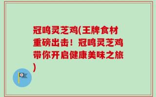 冠鸣灵芝鸡(王牌食材重磅出击！冠鸣灵芝鸡带你开启健康美味之旅)