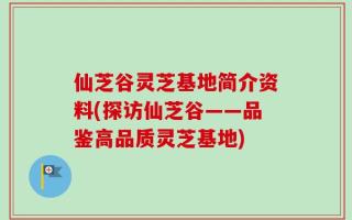 仙芝谷灵芝基地简介资料(探访仙芝谷——品鉴高品质灵芝基地)
