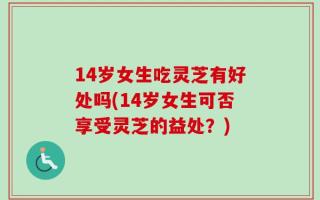 14岁女生吃灵芝有好处吗(14岁女生可否享受灵芝的益处？)