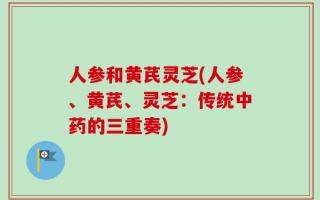 人参和黄芪灵芝(人参、黄芪、灵芝：传统中药的三重奏)
