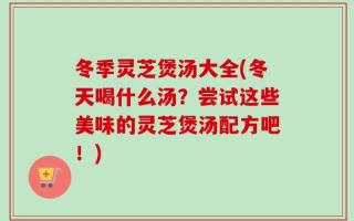 冬季灵芝煲汤大全(冬天喝什么汤？尝试这些美味的灵芝煲汤配方吧！)