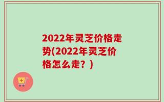 2022年灵芝价格走势(2022年灵芝价格怎么走？)