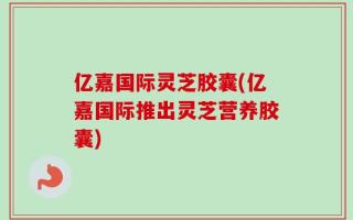 亿嘉国际灵芝胶囊(亿嘉国际推出灵芝营养胶囊)