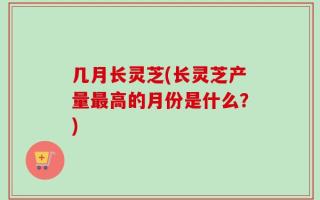 几月长灵芝(长灵芝产量最高的月份是什么？)