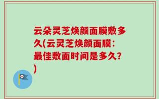 云朵灵芝焕颜面膜敷多久(云灵芝焕颜面膜：最佳敷面时间是多久？)