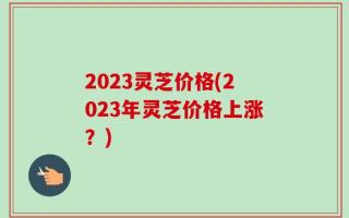 2023灵芝价格(2023年灵芝价格上涨？)