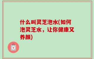 什么叫灵芝泡水(如何泡灵芝水，让你健康又养颜)